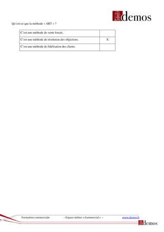 Formation commerciale – Espace métier « Commercial » – www.demos.fr
Qu’est-ce que la méthode « ART » ?
C’est une méthode de vente forcée.
C’est une méthode de résolution des objections. X
C’est une méthode de fidélisation des clients.
 