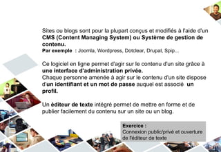 Sites ou blogs sont pour la plupart conçus et modifiés à l'aide d'un
CMS (Content Managing System) ou Système de gestion de
contenu.
Par exemple : Joomla, Wordpress, Dotclear, Drupal, Spip...

Ce logiciel en ligne permet d'agir sur le contenu d'un site grâce à
une interface d'administration privée.
Chaque personne amenée à agir sur le contenu d'un site dispose
d'un identifiant et un mot de passe auquel est associé un
profil.

Un éditeur de texte intégré permet de mettre en forme et de
publier facilement du contenu sur un site ou un blog.

                                  Exercice :
                                  Connexion public/privé et ouverture
                                  de l'éditeur de texte
 