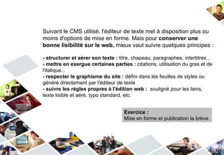 Suivant le CMS utilisé, l'éditeur de texte met à disposition plus ou
moins d'options de mise en forme. Mais pour conserver une
bonne lisibilité sur le web, mieux vaut suivre quelques principes :

- structurer et aérer son texte : titre, chapeau, paragraphes, intertitres...
- mettre en exergue certaines parties : citations, utilisation du gras et de
l'italique...
- respecter le graphisme du site : défini dans les feuilles de styles ou
généré directement par l'éditeur de texte
- suivre les règles propres à l'édition web : souligné pour les liens,
texte lisible et aéré, typo standard, etc.


                                    Exercice :
                                    Mise en forme et publication la brève
 