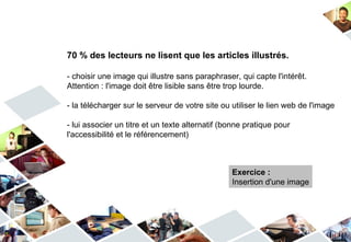 70 % des lecteurs ne lisent que les articles illustrés.

- choisir une image qui illustre sans paraphraser, qui capte l'intérêt.
Attention : l'image doit être lisible sans être trop lourde.

- la télécharger sur le serveur de votre site ou utiliser le lien web de l'image

- lui associer un titre et un texte alternatif (bonne pratique pour
l'accessibilité et le référencement)



                                                 Exercice :
                                                 Insertion d'une image
 