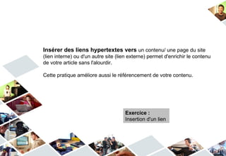 Insérer des liens hypertextes vers un contenu/ une page du site
(lien interne) ou d'un autre site (lien externe) permet d'enrichir le contenu
de votre article sans l'alourdir.

Cette pratique améliore aussi le référencement de votre contenu.




                                     Exercice :
                                     Insertion d'un lien
 