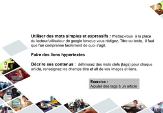 Utiliser des mots simples et expressifs : mettez-vous à la place
du lecteur/utilisateur de google lorsque vous rédigez. Titre ou texte, il faut
que l'on comprenne facilement de quoi s'agit.

Faire des liens hypertextes

Décrire ses contenus : définissez des mots clefs (tags) pour chaque
article, renseignez les champs titre et alt de vos images et liens.


                                     Exercice :
                                     Ajouter des tags à un article
 