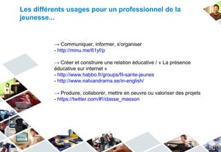Les différents usages pour un professionnel de la
jeunesse...


          → Communiquer, informer, s'organiser
          - http://minu.me/61yf/p

          → Créer et construire une relation éducative / « La présence
          éducative sur internet »
          - http://www.habbo.fr/groups/fil-sante-jeunes
          - http://www.natvandrarna.se/in-english/

          → Produire, collaborer, mettre en oeuvre ou valoriser des projets
          - https://twitter.com/#!/classe_masson
 