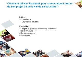Comment utiliser Facebook pour communiquer autour
de son projet ou de la vie de sa structure ?



         Intérêt :
         → L'audience
         → Le prétexte éducatif

         Préalable :
         → Régler la question de l'identité numérique
         - De la structure
         - De son personnel
         - Des publics
 