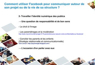 Comment utiliser Facebook pour communiquer autour de
son projet ou de la vie de sa structure ?

         2- Travailler l'identité numérique des publics

         → Une question de responsabilité et de bon sens

         - Le droit à l'image

         - Les paramétrages et la modération
         http://www.mycommunitymanager.fr/15-parametres-pour-assurer-votre-confidentialite-sur-facebook/


         - Concilier les parents et les enfants
         (Stratégie relationnelle et communicationnelle)
         Yann Leroux / http://psychologik.blogspot.com/ /


         → L'occasion d'en parler avec eux
 