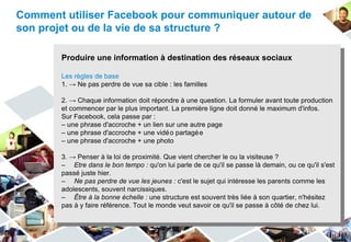 Comment utiliser Facebook pour communiquer autour de
son projet ou de la vie de sa structure ?

       Produire une information à destination des réseaux sociaux

       Les règles de base
       1. → Ne pas perdre de vue sa cible : les familles

       2. → Chaque information doit répondre à une question. La formuler avant toute production
       et commencer par le plus important. La première ligne doit donné le maximum d'infos.
       Sur Facebook, cela passe par :
       – une phrase d'accroche + un lien sur une autre page
       – une phrase d'accroche + une vidé o partagé e
       – une phrase d'accroche + une photo

       3. → Penser à la loi de proximité. Que vient chercher le ou la visiteuse ?
       – Etre dans le bon tempo : qu'on lui parle de ce qu'il se passe là demain, ou ce qu'il s'est
       passé juste hier.
       – Ne pas perdre de vue les jeunes : c'est le sujet qui intéresse les parents comme les
       adolescents, souvent narcissiques.
       – Être à la bonne échelle : une structure est souvent très liée à son quartier, n'hésitez
       pas à y faire référence. Tout le monde veut savoir ce qu'il se passe à côté de chez lui.
 