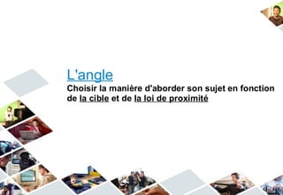 L'angle
Choisir la manière d'aborder son sujet en fonction
de la cible et de la loi de proximité
 