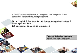 Au centre de la loi de proximité, il y a le public. Il ne faut jamais oublier
de le définir clairement et surtout précisément.

De qui s'agit il ? Des parents, des jeunes, des professionnels ?
Quels âges ont ils ?
Est ce que mon angle va les intéresser ?




                                                Exercice de la cible en groupe
                                                à partir de magazines papiers
 
