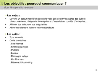 I. Les objectifs : pourquoi communiquer ?
 Pour l’image et la notoriété


  > Les enjeux :
  •    Devenir un acteur incontournable dans votre zone d’activité auprès des publics
       cibles : créateurs, dirigeants d’entreprise et d’association, comités d’entreprise…
  •    Affirmer vos valeurs et vos singularités
  •    Attirer les talents et fidéliser les collaborateurs


  > Les outils :
  •    Tous les outils
  •    Outils prioritaires :
       . Site internet
       . Charte graphique
       . Publicité
       . Locaux
       . Messages radios
       . Conférences
       . Mécénat / Sponsoring


                                                                                             12
 