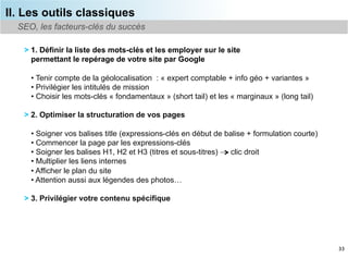 II. Les outils classiques
  SEO, les facteurs-clés du succès

   > 1. Définir la liste des mots-clés et les employer sur le site
     permettant le repérage de votre site par Google

     •  Tenir compte de la géolocalisation : « expert comptable + info géo + variantes »
     •  Privilégier les intitulés de mission
     •  Choisir les mots-clés « fondamentaux » (short tail) et les « marginaux » (long tail)

   > 2. Optimiser la structuration de vos pages

     •  Soigner vos balises title (expressions-clés en début de balise + formulation courte)
     •  Commencer la page par les expressions-clés
     •  Soigner les balises H1, H2 et H3 (titres et sous-titres) clic droit
     •  Multiplier les liens internes
     •  Afficher le plan du site
     •  Attention aussi aux légendes des photos…

   > 3. Privilégier votre contenu spécifique




                                                                                               33
 