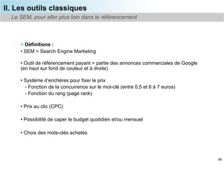 II. Les outils classiques
  Le SEM, pour aller plus loin dans le référencement



     > Définitions :
     •  SEM = Search Engine Marketing

     •  Outil de référencement payant = partie des annonces commerciales de Google
     (en haut sur fond de couleur et à droite)

     •  Système d’enchères pour fixer le prix
        - Fonction de la concurrence sur le mot-clé (entre 0,5 et 6 à 7 euros)
        - Fonction du rang (page rank)

     •  Prix au clic (CPC)

     •  Possibilité de caper le budget quotidien et/ou mensuel

     •  Choix des mots-clés achetés




                                                                                     38
 