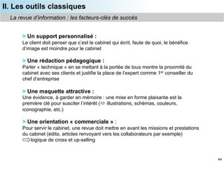 II. Les outils classiques
  La revue d’information : les facteurs-clés de succès


       > Un support personnalisé :
       Le client doit penser que c’est le cabinet qui écrit, faute de quoi, le bénéfice
       d’image est moindre pour le cabinet

       > Une rédaction pédagogique :
       Parler « technique » en se mettant à la portée de tous montre la proximité du
       cabinet avec ses clients et justifie la place de l’expert comme 1er conseiller du
       chef d’entreprise

       > Une maquette attractive :
       Une évidence, à garder en mémoire : une mise en forme plaisante est la
       première clé pour susciter l’intérêt ( illustrations, schémas, couleurs,
       iconographie, etc.)

       > Une orientation « commerciale » :
       Pour servir le cabinet, une revue doit mettre en avant les missions et prestations
       du cabinet (édito, articles renvoyant vers les collaborateurs par exemple)
           logique de cross et up-selling


                                                                                            44
 