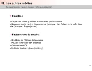 III. Les autres médias
   Les annuaires : pour élargir votre prospection


       > Finalités :

       -  Capter des cibles qualifiées sur des sites professionnels
       -  S’appuyer sur la caution d’une marque (exemple : Les Echos) ou le trafic d’un
       site (exemple : Pages jaunes)



       > Facteurs-clés du succès :

       -  Crédibilité de l’éditeur de l’annuaire
       -  Pouvoir faire valoir son expertise
       -  Calculer son ROI
       -  Multiplier les inscriptions (netliking)




                                                                                          53
 
