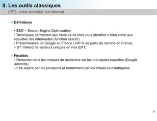 II. Les outils classiques
  SEO, votre notoriété sur internet

   > Définitions

     •  SEO = Search Engine Optimization
     •  Techniques permettant aux moteurs de bien vous identifier = bien coller aux
     requêtes des internautes (fonction search)
     •  Prédominance de Google en France (+90 % de parts de marché en France,
     + d’1 milliard de visiteurs uniques en mai 2011)

   > Finalités
     -  Remonter dans les moteurs de recherche sur les principales requêtes (Google
     adwords)
     -  Etre repéré par les prospects et notamment par les créateurs d’entreprise




                                                                                      32
 