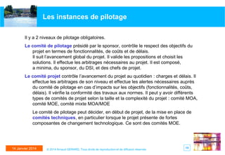 Les instances de pilotage
Il y a 2 niveaux de pilotage obligatoires.
Le comité de pilotage présidé par le sponsor, contrôle le respect des objectifs du
projet en termes de fonctionnalités, de coûts et de délais.
Il suit l’avancement global du projet. Il valide les propositions et choisit les
solutions. Il effectue les arbitrages nécessaires au projet. Il est composé,
a minima, du sponsor, du DSI, et des chefs de projet.
Le comité projet contrôle l’avancement du projet au quotidien : charges et délais. Il
effectue les arbitrages de son niveau et effectue les alertes nécessaires auprès
du comité de pilotage en cas d’impacts sur les objectifs (fonctionnalités, coûts,
délais). Il vérifie la conformité des travaux aux normes. Il peut y avoir différents
types de comités de projet selon la taille et la complexité du projet : comité MOA,
comité MOE, comité mixte MOA/MOE

Le comité de pilotage peut décider, en début de projet, de la mise en place de
comités techniques, en particulier lorsque le projet présente de fortes
composantes de changement technologique. Ce sont des comités MOE.

14 Janvier 2014

© 2014 Arnaud GERARD, Tous droits de reproduction et de diffusion réservés

15

 