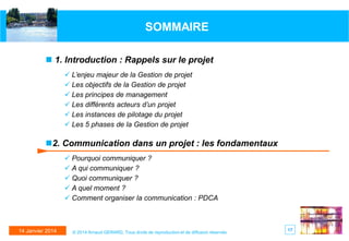 SOMMAIRE
 1. Introduction : Rappels sur le projet
 L’enjeu majeur de la Gestion de projet
 Les objectifs de la Gestion de projet
 Les principes de management
 Les différents acteurs d’un projet
 Les instances de pilotage du projet
 Les 5 phases de la Gestion de projet

2. Communication dans un projet : les fondamentaux
 Pourquoi communiquer ?
 A qui communiquer ?
 Quoi communiquer ?
 A quel moment ?
 Comment organiser la communication : PDCA

14 Janvier 2014

© 2014 Arnaud GERARD, Tous droits de reproduction et de diffusion réservés

17

 