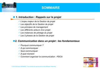 SOMMAIRE
 1. Introduction : Rappels sur le projet
 L’enjeu majeur de la Gestion de projet
 Les objectifs de la Gestion de projet
 Les principes de management
 Les différents acteurs d’un projet
 Les instances de pilotage du projet
 Les 5 phases de la Gestion de projet

2. Communication dans un projet : les fondamentaux
 Pourquoi communiquer ?
 A qui communiquer
 Quoi communiquer
 A quel moment
 Comment organiser la communication : PDCA

© 2014 Arnaud GERARD, Tous droits de reproduction et de diffusion réservés

 