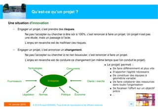 Qu’est-ce qu’un projet ?
Une situation d'innovation
– Engager un projet, c’est prendre des risques.

Ne pas l’accepter ou chercher à être sûr à 100%, c’est renoncer à faire un projet. Un projet n’est pas
une étude, mais un passage à l’acte.
L’enjeu en revanche est de maîtriser ces risques.

– Engager un projet, c’est annoncer un changement.
Ne pas l’accepter ou chercher à ne rien bousculer, c’est renoncer à faire un projet.
L’enjeu en revanche est de conduire ce changement (en même temps que l’on conduit le projet).
♦

Technologies

Le projet permet :
■

Concurrents

■
■

Entreprise

Fournisseurs

Clients / marché

■
■

Législation

14 Janvier 2014

Normes

Politique

Économie

© 2014 Arnaud GERARD, Tous droits de reproduction et de diffusion réservés

■

De faire différemment et plus vite
D'apporter l'agilité nécessaire
De constituer des équipes à
géométrie variable
De faire collaborer des ressources
dans toute l'organisation
De focaliser l'effort sur un objectif
précis
…

40

 