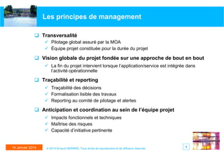 Les principes de management
 Transversalité
 Pilotage global assuré par la MOA
 Équipe projet constituée pour la durée du projet

 Vision globale du projet fondée sur une approche de bout en bout
 La fin du projet intervient lorsque l’application/service est intégrée dans
l’activité opérationnelle

 Traçabilité et reporting
 Traçabilité des décisions
 Formalisation lisible des travaux
 Reporting au comité de pilotage et alertes

 Anticipation et coordination au sein de l’équipe projet
 Impacts fonctionnels et techniques
 Maîtrise des risques
 Capacité d’initiative pertinente

14 Janvier 2014

© 2014 Arnaud GERARD, Tous droits de reproduction et de diffusion réservés

5

 