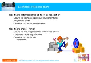 Le principe : faire des bilans

Des bilans intermédiaires et de fin de réalisation
Mesurer les écarts par rapport aux prévisions initiales
Analyser ces écarts
Capitaliser pour les futures réalisations

Des bilans d'exploitation
Mesurer les retours opérationnels et financiers obtenus
Comparer à l'étude de justification
Capitaliser pour les futures
réalisations

14 Janvier 2014

© 2014 Arnaud GERARD, Tous droits de reproduction et de diffusion réservés

59

 