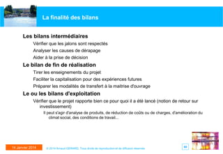 La finalité des bilans
Les bilans intermédiaires
Vérifier que les jalons sont respectés
Analyser les causes de dérapage
Aider à la prise de décision

Le bilan de fin de réalisation
Tirer les enseignements du projet
Faciliter la capitalisation pour des expériences futures
Préparer les modalités de transfert à la maitrise d'ouvrage

Le ou les bilans d'exploitation
Vérifier que le projet rapporte bien ce pour quoi il a été lancé (notion de retour sur
investissement)
Il peut s'agir d'analyse de produits, de réduction de coûts ou de charges, d'amélioration du
climat social, des conditions de travail...

14 Janvier 2014

© 2014 Arnaud GERARD, Tous droits de reproduction et de diffusion réservés

60

 