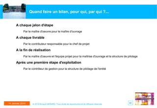 Quand faire un bilan, pour qui, par qui ?...
A chaque jalon d'étape
Par le maître d'oeuvre pour le maître d'ouvrage

A chaque livrable
Par le contributeur responsable pour le chef de projet

A la fin de réalisation
Par le maître d'oeuvre et l'équipe projet pour la maîtrise d'ouvrage et la structure de pilotage

Après une première étape d'exploitation
Par le contrôleur de gestion pour la structure de pilotage de l'entité

14 Janvier 2014

© 2014 Arnaud GERARD, Tous droits de reproduction et de diffusion réservés

61

 
