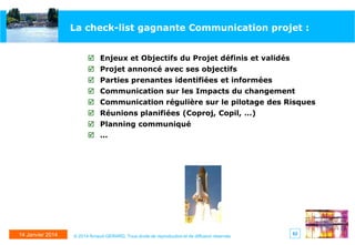 La check-list gagnante Communication projet :
 Enjeux et Objectifs du Projet définis et validés
 Projet annoncé avec ses objectifs
 Parties prenantes identifiées et informées
 Communication sur les Impacts du changement
 Communication régulière sur le pilotage des Risques

 Réunions planifiées (Coproj, Copil, …)
 Planning communiqué
 …

14 Janvier 2014

© 2014 Arnaud GERARD, Tous droits de reproduction et de diffusion réservés

62

 