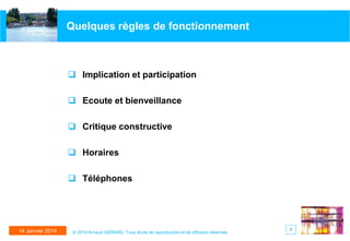 Quelques règles de fonctionnement

 Implication et participation
 Ecoute et bienveillance
 Critique constructive
 Horaires
 Téléphones

14 Janvier 2014

© 2014 Arnaud GERARD, Tous droits de reproduction et de diffusion réservés

7

 