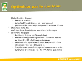 • Choisir les titres de pages
    • entre 7 et 10 mots
    • éviter les titres génériques (ex : bienvenue,…)
    • positionner les mots les plus importants au début du titre
• Choisir des mots-clés,
  et rédiger des « descriptions » pour chacune des pages
• Le contenu des pages
    • Positionner le texte plutôt vers le haut
    • Mettre en exergue des expressions : Utiliser les niveaux
       de titres (H1, H2, …) et les caractères gras
    • Créer des liens hypertextes à partir d’expression à faire
       référencer(éviter les « Cliquez ici »)
    • Travailler dans une même page sur les occurrences et les
       synonymes d’un mot clé (ex : 4e, 4ème, 4eme, quatrième)
 