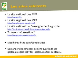 • Le site national des MFR
  http://www.mfr.fr
• Le site régional des MFR
  http://www.bassenormandie.mfr.fr
• Le site national de l’enseignement agricole
  http://agriculture.gouv.fr/Enseignementagricole
• Trouvermaformation.fr
  http://www.trouvermaformation.fr/


• Modifier sa fiche dans Google Maps

• Demander des échanges de liens auprès de ses
  partenaires (collectivités locales, maîtres de stage…)
 