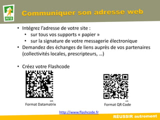 • Intégrez l’adresse de votre site :
   • sur tous vos supports « papier »
   • sur la signature de votre messagerie électronique
• Demandez des échanges de liens auprès de vos partenaires
  (collectivités locales, prescripteurs, …)

• Créez votre Flashcode




   Format Datamatrix                             Format QR Code
                       http://www.flashcode.fr
 