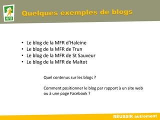 •   Le blog de la MFR d’Haleine
•   Le blog de la MFR de Trun
•   Le blog de la MFR de St Sauveur
•   Le blog de la MFR de Maltot

           Quel contenus sur les blogs ?

           Comment positionner le blog par rapport à un site web
           ou à une page Facebook ?
 