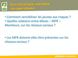 • Comment sensibiliser les jeunes aux risques ?
• Quelles relations entre élèves – MFR –
Moniteurs, sur les réseaux sociaux ?


• Les MFR doivent-elles être présentes sur les
réseaux sociaux ?
 