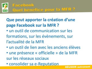Que peut apporter la création d’une
page Facebook sur la MFR ?
• un outil de communication sur les
formations, sur les évènements, sur
l’actualité de la MFR
• un outil de lien avec les anciens élèves
• une présence « officielle » de la MFR
sur les réseaux sociaux
• consolider sa e-Reputation
 