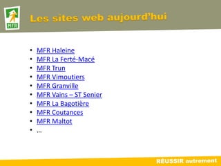 •   MFR Haleine
•   MFR La Ferté-Macé
•   MFR Trun
•   MFR Vimoutiers
•   MFR Granville
•   MFR Vains – ST Senier
•   MFR La Bagotière
•   MFR Coutances
•   MFR Maltot
•   …
 