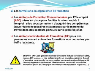2/ Les formations en organismes de formation
 Les Actions de Formation Conventionnées par Pôle emploi
(AFC) mises en place pour faciliter le retour rapide à
l'emploi : elles vous permettent d’acquérir les compétences
(savoir faire) nécessaires et attendues sur le marché du
travail dans des secteurs porteurs sur le plan régional.
 Les Actions Individuelles de Formation (AIF) pour des
personnes voulant suivre des formations non couvertes par
l’offre existante.
23/03/2014 10
EN SONT EXCLUES généralement les formations de type universitaire (BTS,
master, DU, Licence, … ) ou celles menant à un emploi non pérenne (brevet
d’animateur par exemple) ou encore celles ne menant pas immédiatement à
l’emploi (apprentissage internet, développement personnel) ou enfin les
formations prises en charge par un autre opérateur (conseils régionaux,…).
 