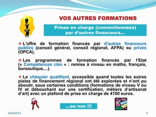 VOS AUTRES FORMATIONS
 L'offre de formation financée par d'autres financeurs
publics (conseil général, conseil régional, AFPA) ou privés
(OPCA).
 Les programmes de formation financés par l'Etat
(« Compétences clés » : remise à niveau en maths, français,
bureautique,...).
 Le chéquier qualifiant, accessible quand toutes les autres
pistes de financement régional ont été explorées et n’ont pu
aboutir, sous certaines conditions (formations de niveau V ou
IV et débouchant sur une certification, métiers d’artisanat
d’art) avec un plafond de prise en charge de 4100 euros.
23/03/2014 11
Prises en charge (conventionnées)
par d’autres financeurs…
…ou non !!!
 