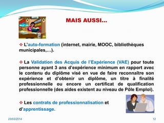 MAIS AUSSI…
 L’auto-formation (internet, mairie, MOOC, bibliothèques
municipales,…).
 La Validation des Acquis de l’Expérience (VAE) pour toute
personne ayant 3 ans d’expérience minimum en rapport avec
le contenu du diplôme visé en vue de faire reconnaître son
expérience et d’obtenir un diplôme, un titre à finalité
professionnelle ou encore un certificat de qualification
professionnelle (des aides existent au niveau de Pôle Emploi).
 Les contrats de professionnalisation et
d’apprentissage.
23/03/2014 12
 