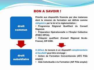 Priorité aux dispositifs financés par des instances
dont la mission de formation est définie comme
obligatoire par la loi et la réglementation :
 Programme Régional Qualifiant du Conseil
Régional.
 Préparation Opérationnelle à l’Emploi Collective
(POEC OPCA).
 Chéquier qualifiant (Conseil Régional Ile-de-
France), CIF-CDD.
A défaut, le recours à un dispositif complémentaire
et facultatif peut être envisagé :
 Action de Formation Conventionnée (AFC Pôle
emploi)
 Aide Individuelle à la Formation (AIF Pôle emploi)
droit
commun
droit
subsidiaire
BON A SAVOIR !
 