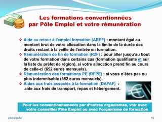 Les formations conventionnées
par Pôle Emploi et votre rémunération
 Aide au retour à l'emploi formation (AREF) : montant égal au
montant brut de votre allocation dans la limite de la durée des
droits restant à la veille de l'entrée en formation.
 Rémunération de fin de formation (R2F) : pour aller jusqu’au bout
de votre formation dans certains cas (formation qualifiante et sur
la liste du préfet de région), si votre allocation prend fin au cours
de celle-ci (652 euros mensuels).
 Rémunération des formations PE (RFPE) : si vous n’êtes pas ou
plus indemnisable (652 euros mensuels).
 Aides aux frais associés à la formation (DAFAF) :
aide aux frais de transport, repas et hébergement.
23/03/2014 15
Pour les conventionnements par d’autres organismes, voir avec
votre conseiller Pôle Emploi ou avec l’organisme de formation
 