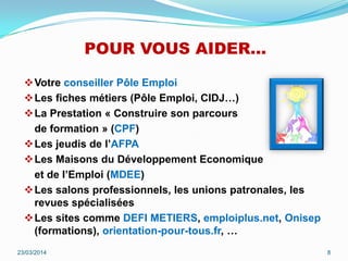 POUR VOUS AIDER…
Votre conseiller Pôle Emploi
Les fiches métiers (Pôle Emploi, CIDJ…)
La Prestation « Construire son parcours
de formation » (CPF)
Les jeudis de l’AFPA
Les Maisons du Développement Economique
et de l’Emploi (MDEE)
Les salons professionnels, les unions patronales, les
revues spécialisées
Les sites comme DEFI METIERS, emploiplus.net, Onisep
(formations), orientation-pour-tous.fr, …
23/03/2014 8
 