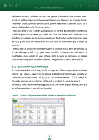 9
– le bouton Annuler, symbolisé par une croix, permet d’annuler la saisie en cours. Pour
annuler, il suffit de cliquer sur ce bouton avec la souris, ou d’appuyer sur la touche Echap.
– le bouton Entrer, symbolisé par une coche, permet de terminer la saisie en cours. Il a le
même effet que la touche Entrée du clavier ;
– le bouton Insérer une fonction, symbolisé par fx, permet de rechercher une formule
prédéfinie parmi toutes celles proposées par Excel. En cliquant sur ce bouton, vous
accédez à un assistant qui permet, non seulement de chercher une formule, mais aussi
de vous guider dans son élaboration afin que vous ne commettiez pas d’erreur de
syntaxe ;
– le texte saisi : il apparait en même temps dans la cellule et dans la barre de formules. Ce
double affichage a été conçu pour vous simplifier notamment les opérations de
modification d’une cellule en vous offrant, dans la barre de formules, un espace
suffisamment large pour visualiser aisément l’intégralité du contenu d’une cellule.
3.1.2.1 SAISIR UNE VALEUR NUMÉRIQUE
Pour saisir une valeur numérique, il suffit de taper les chiffres correspondant au clavier
comme : 10 ; 100,25... Vous avez, par ailleurs, la possibilité d’exprimer, par exemple, un
chiffre en pourcentage comme : 10 %, 5,6 %..., ou en Euros comme : 1 000 €, 1 000,50 €.
Pour cela, saisissez après le dernier chiffre, soit le symbole %, soit le symbole €.
Par défaut, toute valeur numérique apparait, dans une cellule, alignée à droite, alors que
les textes apparaissent, eux, alignes à gauche.
Figure 9 : Exemples d’alignements par défaut du texte et des valeurs numériques
 
