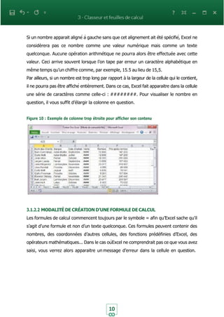 10
Si un nombre apparait aligné à gauche sans que cet alignement ait été spécifié, Excel ne
considèrera pas ce nombre comme une valeur numérique mais comme un texte
quelconque. Aucune opération arithmétique ne pourra alors être effectuée avec cette
valeur. Ceci arrive souvent lorsque l’on tape par erreur un caractère alphabétique en
même temps qu’un chiffre comme, par exemple, 15.5 au lieu de 15,5.
Par ailleurs, si un nombre est trop long par rapport à la largeur de la cellule qui le contient,
il ne pourra pas être affiché entièrement. Dans ce cas, Excel fait apparaitre dans la cellule
une série de caractères comme celle-ci : ########. Pour visualiser le nombre en
question, il vous suffit d’élargir la colonne en question.
Figure 10 : Exemple de colonne trop étroite pour afficher son contenu
3.1.2.2 MODALITÉ DE CRÉATION D’UNE FORMULE DE CALCUL
Les formules de calcul commencent toujours par le symbole = afin qu’Excel sache qu’il
s’agit d’une formule et non d’un texte quelconque. Ces formules peuvent contenir des
nombres, des coordonnées d’autres cellules, des fonctions prédéfinies d’Excel, des
opérateurs mathématiques... Dans le cas oùExcel ne comprendrait pas ce que vous avez
saisi, vous verrez alors apparaitre un message d’erreur dans la cellule en question.
 