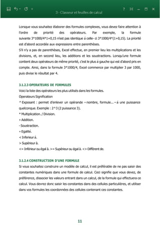 11
Lorsque vous souhaitez élaborer des formules complexes, vous devez faire attention à
l’ordre de priorité des opérateurs. Par exemple, la formule
suivante 3*1000/4*1+0,15 n’est pas identique à celle- ci 3*1000/4*(1+0,15). La priorité
est d’abord accordée aux expressions entre parenthèses.
S’il n’y a pas de parenthèses, Excel effectue, en premier lieu les multiplications et les
divisions, et, en second lieu, les additions et les soustractions. Lorsqu’une formule
contient deux opérateurs de même priorité, c’est le plus à gauche qui est d’abord pris en
compte. Ainsi, dans la formule 3*1000/4, Excel commence par multiplier 3 par 1000,
puis divise le résultat par 4.
3.1.2.3 OPERATEURS DE FORMULES
Voici la liste des opérateurs les plus utilisés dans les formules.
Operateurs Signification
^ Exposant : permet d’enlever un opérande – nombre, formule... – à une puissance
quelconque. Exemple : 2^3 (2 puissance 3).
* Multiplication. / Division.
+ Addition.
- Soustraction.
= Egalité.
< Inferieur à.
> Supérieur à.
<= Inférieur ou égal à. >= Supérieur ou égal à. <> Diffèrent de.
3.1.2.4 CONSTRUCTION D’UNE FORMULE
Si vous souhaitez construire un modèle de calcul, il est préférable de ne pas saisir des
constantes numériques dans une formule de calcul. Ceci signifie que vous devez, de
préférence, dissocier les valeurs entrant dans un calcul, de la formule qui effectuera ce
calcul. Vous devrez donc saisir les constantes dans des cellules particulières, et utiliser
dans vos formules les coordonnées des cellules contenant ces constantes.
 