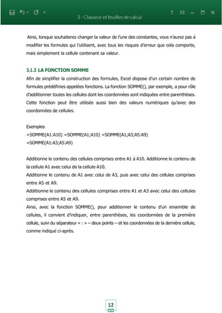 12
Ainsi, lorsque souhaiterez changer la valeur de l’une des constantes, vous n’aurez pas à
modifier les formules qui l’utilisent, avec tous les risques d’erreur que cela comporte,
mais simplement la cellule contenant sa valeur.
3.1.3 LA FONCTION SOMME
Afin de simplifier la construction des formules, Excel dispose d’un certain nombre de
formules prédéfinies appelées fonctions. La fonction SOMME(), par exemple, a pour rôle
d’additionner toutes les cellules dont les coordonnées sont indiquées entre parenthèses.
Cette fonction peut être utilisée aussi bien des valeurs numériques qu’avec des
coordonnées de cellules.
Exemples
=SOMME(A1:A10) =SOMME(A1;A10) =SOMME(A1;A3;A5:A9)
=SOMME(A1:A3;A5:A9)
Additionne le contenu des cellules comprises entre A1 à A10. Additionne le contenu de
la cellule A1 avec celui de la cellule A10.
Additionne le contenu de A1 avec celui de A3, puis avec celui des cellules comprises
entre A5 et A9.
Additionne le contenu des cellules comprises entre A1 et A3 avec celui des cellules
comprises entre A5 et A9.
Ainsi, avec la fonction SOMME(), pour additionner le contenu d’un ensemble de
cellules, il convient d’indiquer, entre parenthèses, les coordonnées de la première
cellule, suivi du séparateur « : » – deux points – et les coordonnées de la dernière cellule,
comme indiqué ci-après.
 