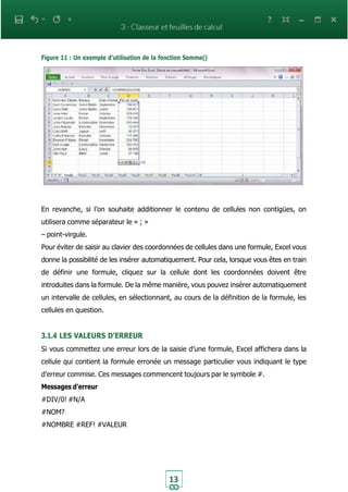 13
Figure 11 : Un exemple d’utilisation de la fonction Somme()
En revanche, si l’on souhaite additionner le contenu de cellules non contigües, on
utilisera comme séparateur le « ; »
– point-virgule.
Pour éviter de saisir au clavier des coordonnées de cellules dans une formule, Excel vous
donne la possibilité de les insérer automatiquement. Pour cela, lorsque vous êtes en train
de définir une formule, cliquez sur la cellule dont les coordonnées doivent être
introduites dans la formule. De la même manière, vous pouvez insérer automatiquement
un intervalle de cellules, en sélectionnant, au cours de la définition de la formule, les
cellules en question.
3.1.4 LES VALEURS D’ERREUR
Si vous commettez une erreur lors de la saisie d’une formule, Excel affichera dans la
cellule qui contient la formule erronée un message particulier vous indiquant le type
d’erreur commise. Ces messages commencent toujours par le symbole #.
Messages d’erreur
#DIV/0! #N/A
#NOM?
#NOMBRE #REF! #VALEUR
 
