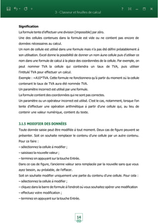 14
Signification
La formule tente d’effectuer une division [impossible] par zéro.
Une des cellules contenues dans la formule est vide ou ne contient pas encore de
données nécessaires au calcul.
Un nom de cellule est utilisé dans une formule mais n’a pas été défini préalablement à
son utilisation. Excel donne la possibilité de donner un nom àune cellule puis d’utiliser ce
nom dans une formule de calcul à la place des coordonnées de la cellule. Par exemple, on
peut nommer TVA la cellule qui contiendra un taux de TVA, puis utiliser
l’intitulé TVA pour effectuer un calcul.
Exemple : =A10*TVA. Cette formule ne fonctionnera qu’à partir du moment où la cellule
contenant le taux de TVA aura été nommée TVA.
Un paramètre incorrect est utilisé par une formule.
La formule contient des coordonnées qui ne sont pas correctes.
Un paramètre ou un opérateur incorrect est utilisé. C’est le cas, notamment, lorsque l’on
tente d’effectuer une opération arithmétique à partir d’une cellule qui, au lieu de
contenir une valeur numérique, contient du texte.
3.1.5 MODIFIER DES DONNÉES
Toute donnée saisie peut être modifiée à tout moment. Deux cas de figure peuvent se
présenter. Soit on souhaite remplacer le contenu d’une cellule par un autre contenu.
Pour ce faire :
– sélectionnez la cellule à modifier ;
– saisissez la nouvelle valeur ;
– terminez en appuyant sur la touche Entrée.
Dans ce cas de figure, l’ancienne valeur sera remplacée par la nouvelle sans que vous
ayez besoin, au préalable, de l’effacer.
Soit on souhaite modifier uniquement une partie du contenu d’une cellule. Pour cela :
– sélectionnez la cellule à modifier ;
– cliquez dans la barre de formule à l’endroit où vous souhaitez opérer une modification
– effectuez votre modification ;
– terminez en appuyant sur la touche Entrée.
 