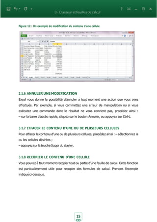 15
Figure 12 : Un exemple de modification du contenu d’une cellule
3.1.6 ANNULER UNE MODIFICATION
Excel vous donne la possibilité́ d’annuler à tout moment une action que vous avez
effectuée. Par exemple, si vous commettez une erreur de manipulation ou si vous
exécutez une commande dont le résultat ne vous convient pas, procédez ainsi :
– sur la barre d’accès rapide, cliquez sur le bouton Annuler, ou appuyez sur Ctrl-Z.
3.1.7 EFFACER LE CONTENU D’UNE OU DE PLUSIEURS CELLULES
Pour effacer le contenu d’une ou de plusieurs cellules, procédez ainsi : – sélectionnez la
ou les cellules désirées ;
– appuyez sur la touche Suppr du clavier.
3.1.8 RECOPIER LE CONTENU D’UNE CELLULE
Vous pouvez à tout moment recopier tout ou partie d’une feuille de calcul. Cette fonction
est particulièrement utile pour recopier des formules de calcul. Prenons l’exemple
indiqué ci-dessous.
 