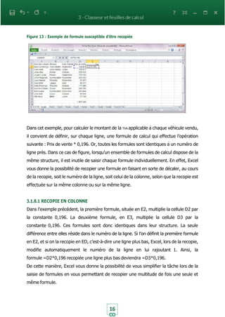 16
Figure 13 : Exemple de formule susceptible d’être recopiée
Dans cet exemple, pour calculer le montant de la TVA applicable à chaque véhicule vendu,
il convient de définir, sur chaque ligne, une formule de calcul qui effectue l’opération
suivante : Prix de vente * 0,196. Or, toutes les formules sont identiques à un numéro de
ligne près. Dans ce cas de figure, lorsqu’un ensemble de formules de calcul dispose de la
même structure, il est inutile de saisir chaque formule individuellement. En effet, Excel
vous donne la possibilité de recopier une formule en faisant en sorte de décaler, au cours
de la recopie, soit le numéro de la ligne, soit celui de la colonne, selon que la recopie est
effectuée sur la même colonne ou sur la même ligne.
3.1.8.1 RECOPIE EN COLONNE
Dans l’exemple précédent, la première formule, située en E2, multiplie la cellule D2 par
la constante 0,196. La deuxième formule, en E3, multiplie la cellule D3 par la
constante 0,196. Ces formules sont donc identiques dans leur structure. La seule
différence entre elles réside dans le numéro de la ligne. Si l’on définit la première formule
en E2, et si on la recopie en ED, c’est-à-dire une ligne plus bas, Excel, lors de la recopie,
modifie automatiquement le numéro de la ligne en lui rajoutant 1. Ainsi, la
formule =D2*0,196 recopiée une ligne plus bas deviendra =D3*0,196.
De cette manière, Excel vous donne la possibilité de vous simplifier la tâche lors de la
saisie de formules en vous permettant de recopier une multitude de fois une seule et
même formule.
 