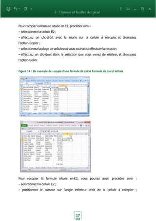 17
Pour recopier la formule située en E2, procédez ainsi :
– sélectionnez la cellule E2 ;
– effectuez un clic-droit avec la souris sur la cellule à recopier, et choisissez
l’option Copier ;
– sélectionnez la plage de cellules où vous souhaitez effectuer la recopie ;
– effectuez un clic-droit dans la sélection que vous venez de réaliser, et choisissez
l’option Coller.
Figure 14 : Un exemple de recopie d’une formule de calcul Formule de calcul initiale
Pour recopier la formule située en E2, vous pouvez aussi procédez ainsi :
– sélectionnez la cellule E2 ;
– positionnez le curseur sur l’angle inferieur droit de la cellule à recopier ;
 